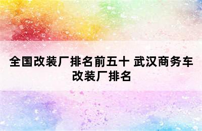 全国改装厂排名前五十 武汉商务车改装厂排名